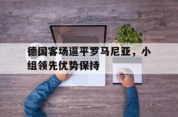 体育直播-关于德国客场逼平罗马尼亚，小组领先优势保持的信息